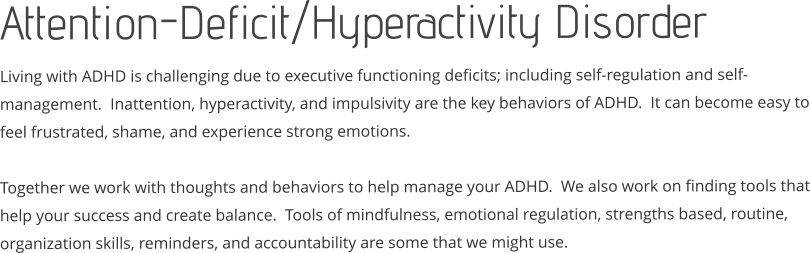 Attention-Deficit/Hyperactivity Disorder Living with ADHD is challenging due to executive functioning deficits; including self-regulation and self-management.  Inattention, hyperactivity, and impulsivity are the key behaviors of ADHD.  It can become easy to feel frustrated, shame, and experience strong emotions.  Together we work with thoughts and behaviors to help manage your ADHD.  We also work on finding tools that help your success and create balance.  Tools of mindfulness, emotional regulation, strengths based, routine, organization skills, reminders, and accountability are some that we might use.