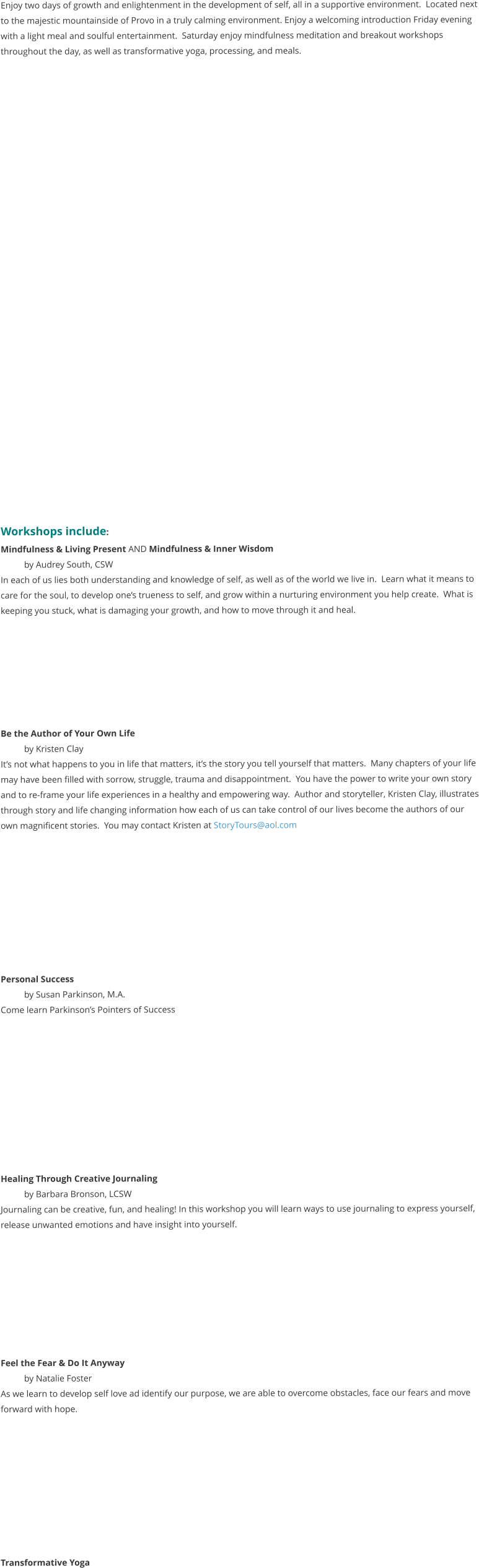 Enjoy two days of growth and enlightenment in the development of self, all in a supportive environment.  Located next to the majestic mountainside of Provo in a truly calming environment. Enjoy a welcoming introduction Friday evening with a light meal and soulful entertainment.  Saturday enjoy mindfulness meditation and breakout workshops throughout the day, as well as transformative yoga, processing, and meals.                            Workshops include:   Mindfulness & Living Present AND Mindfulness & Inner Wisdom by Audrey South, CSW In each of us lies both understanding and knowledge of self, as well as of the world we live in.  Learn what it means to care for the soul, to develop one’s trueness to self, and grow within a nurturing environment you help create.  What is keeping you stuck, what is damaging your growth, and how to move through it and heal.        Be the Author of Your Own Life  by Kristen Clay It’s not what happens to you in life that matters, it’s the story you tell yourself that matters.  Many chapters of your life may have been filled with sorrow, struggle, trauma and disappointment.  You have the power to write your own story and to re-frame your life experiences in a healthy and empowering way.  Author and storyteller, Kristen Clay, illustrates through story and life changing information how each of us can take control of our lives become the authors of our own magnificent stories.  You may contact Kristen at StoryTours@aol.com          Personal Success by Susan Parkinson, M.A. Come learn Parkinson’s Pointers of Success           Healing Through Creative Journaling by Barbara Bronson, LCSW Journaling can be creative, fun, and healing! In this workshop you will learn ways to use journaling to express yourself, release unwanted emotions and have insight into yourself.           Feel the Fear & Do It Anyway by Natalie Foster As we learn to develop self love ad identify our purpose, we are able to overcome obstacles, face our fears and move forward with hope.          Transformative Yoga